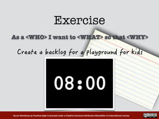 Scrum Workshop by Practical Agile is licensed under a Creative Commons Attribution-ShareAlike 4.0 International License.
Exercise
 
As a <WHO> I want to <WHAT> so that <WHY>
 