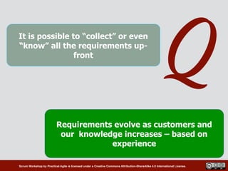 Scrum Workshop by Practical Agile is licensed under a Creative Commons Attribution-ShareAlike 4.0 International License.
QIt is possible to “collect” or even
“know” all the requirements up-
front
Requirements evolve as customers and
our knowledge increases – based on
experience
 