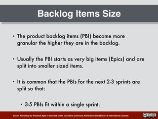 Scrum Workshop by Practical Agile is licensed under a Creative Commons Attribution-ShareAlike 4.0 International License.
Backlog Items Size
• The product backlog items (PBI) become more
granular the higher they are in the backlog.
• Usually the PBI starts as very big items (Epics) and are
split into smaller sized items.
• It is common that the PBIs for the next 2-3 sprints are
split so that:
• 3-5 PBIs ﬁt within a single sprint.
 
