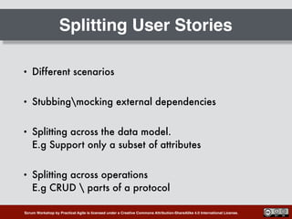 Scrum Workshop by Practical Agile is licensed under a Creative Commons Attribution-ShareAlike 4.0 International License.
Splitting User Stories
• Different scenarios
• Stubbingmocking external dependencies
• Splitting across the data model.  
E.g Support only a subset of attributes
• Splitting across operations 
E.g CRUD  parts of a protocol
 