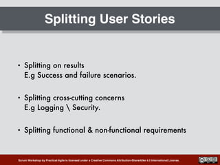 Scrum Workshop by Practical Agile is licensed under a Creative Commons Attribution-ShareAlike 4.0 International License.
Splitting User Stories
• Splitting on results 
E.g Success and failure scenarios.
• Splitting cross-cutting concerns 
E.g Logging  Security.
• Splitting functional & non-functional requirements
 