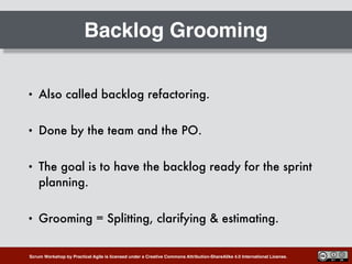 Scrum Workshop by Practical Agile is licensed under a Creative Commons Attribution-ShareAlike 4.0 International License.
Backlog Grooming
• Also called backlog refactoring.
• Done by the team and the PO.
• The goal is to have the backlog ready for the sprint
planning.
• Grooming = Splitting, clarifying & estimating.
 