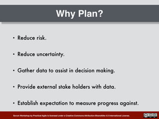 Scrum Workshop by Practical Agile is licensed under a Creative Commons Attribution-ShareAlike 4.0 International License.
Why Plan?
• Reduce risk.
• Reduce uncertainty.
• Gather data to assist in decision making.
• Provide external stake holders with data.
• Establish expectation to measure progress against.
 