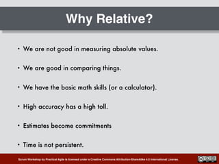 Scrum Workshop by Practical Agile is licensed under a Creative Commons Attribution-ShareAlike 4.0 International License.
Why Relative?
• We are not good in measuring absolute values.
• We are good in comparing things.
• We have the basic math skills (or a calculator).
• High accuracy has a high toll.
• Estimates become commitments
• Time is not persistent.
 