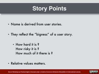 Scrum Workshop by Practical Agile is licensed under a Creative Commons Attribution-ShareAlike 4.0 International License.
Story Points
• Name is derived from user stories.
• They reﬂect the “bigness” of a user story.
• How hard it is ? 
How risky it is ? 
How much of it there is ?
• Relative values matters.
 