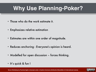 Scrum Workshop by Practical Agile is licensed under a Creative Commons Attribution-ShareAlike 4.0 International License.
Why Use Planning-Poker?
• Those who do the work estimate it.
• Emphasizes relative estimation
• Estimates are within one order of magnitude.
• Reduces anchoring - Everyone's opinion is heard.
• Modelled for open discussion – forces thinking.
• It’s quick & fun !
 