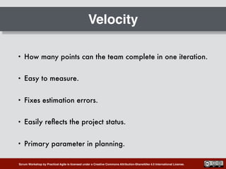 Scrum Workshop by Practical Agile is licensed under a Creative Commons Attribution-ShareAlike 4.0 International License.
Velocity
• How many points can the team complete in one iteration.
• Easy to measure.
• Fixes estimation errors.
• Easily reﬂects the project status.
• Primary parameter in planning.
 