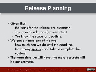 Scrum Workshop by Practical Agile is licensed under a Creative Commons Attribution-ShareAlike 4.0 International License.
Release Planning
• Given that:
– the items for the release are estimated.
– The velocity is known (or predicted)
– We know the scope or deadline.
• We can estimate one of the two:
– how much can we do until the deadline.
– How many sprints it will take to complete the
content.
• The more data we will have, the more accurate will
be our estimate.
 