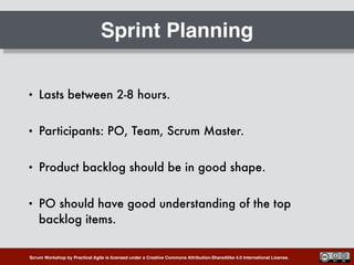 Scrum Workshop by Practical Agile is licensed under a Creative Commons Attribution-ShareAlike 4.0 International License.
Sprint Planning
• Lasts between 2-8 hours.
• Participants: PO, Team, Scrum Master.
• Product backlog should be in good shape.
• PO should have good understanding of the top
backlog items.
 