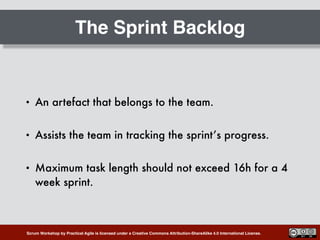 Scrum Workshop by Practical Agile is licensed under a Creative Commons Attribution-ShareAlike 4.0 International License.
The Sprint Backlog
• An artefact that belongs to the team.
• Assists the team in tracking the sprint’s progress.
• Maximum task length should not exceed 16h for a 4
week sprint.
 