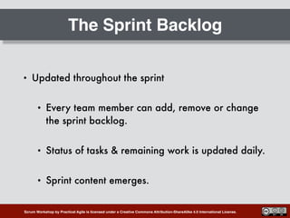 Scrum Workshop by Practical Agile is licensed under a Creative Commons Attribution-ShareAlike 4.0 International License.
The Sprint Backlog
• Updated throughout the sprint
• Every team member can add, remove or change
the sprint backlog.
• Status of tasks & remaining work is updated daily.
• Sprint content emerges.
 