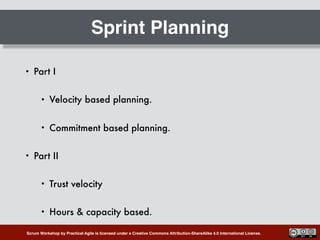 Scrum Workshop by Practical Agile is licensed under a Creative Commons Attribution-ShareAlike 4.0 International License.
Sprint Planning
• Part I
• Velocity based planning.
• Commitment based planning.
• Part II
• Trust velocity
• Hours & capacity based.
 