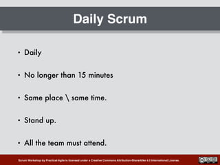 Scrum Workshop by Practical Agile is licensed under a Creative Commons Attribution-ShareAlike 4.0 International License.
Daily Scrum
• Daily
• No longer than 15 minutes
• Same place  same time.
• Stand up.
• All the team must attend.
 