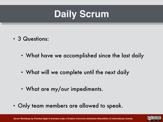 Scrum Workshop by Practical Agile is licensed under a Creative Commons Attribution-ShareAlike 4.0 International License.
Daily Scrum
• 3 Questions:
• What have we accomplished since the last daily
• What will we complete until the next daily
• What are my/our impediments.
• Only team members are allowed to speak.
 
