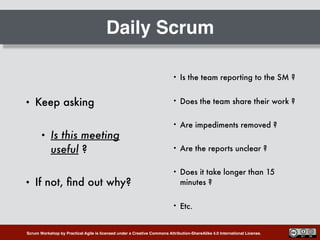 Scrum Workshop by Practical Agile is licensed under a Creative Commons Attribution-ShareAlike 4.0 International License.
Daily Scrum
• Keep asking
• Is this meeting
useful ?
• If not, ﬁnd out why?
• Is the team reporting to the SM ?
• Does the team share their work ?
• Are impediments removed ?
• Are the reports unclear ?
• Does it take longer than 15
minutes ?
• Etc.
 