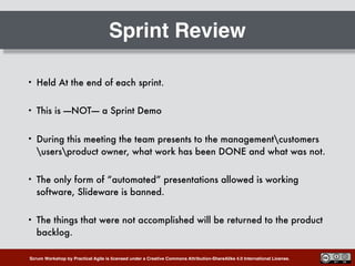 Scrum Workshop by Practical Agile is licensed under a Creative Commons Attribution-ShareAlike 4.0 International License.
Sprint Review
• Held At the end of each sprint.
• This is —-NOT—- a Sprint Demo
• During this meeting the team presents to the managementcustomers
usersproduct owner, what work has been DONE and what was not.
• The only form of “automated” presentations allowed is working
software, Slideware is banned.
• The things that were not accomplished will be returned to the product
backlog.
 