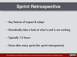 Scrum Workshop by Practical Agile is licensed under a Creative Commons Attribution-ShareAlike 4.0 International License.
Sprint Retrospective
• Key feature of inspect & adapt
• Periodically take a look at what is and is not working
• Typically 1-2 hours
• Done after every sprint (for sprint retrospective)
 