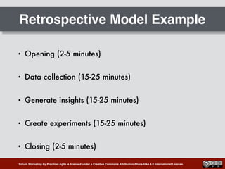 Scrum Workshop by Practical Agile is licensed under a Creative Commons Attribution-ShareAlike 4.0 International License.
Retrospective Model Example
• Opening (2-5 minutes)
• Data collection (15-25 minutes)
• Generate insights (15-25 minutes)
• Create experiments (15-25 minutes)
• Closing (2-5 minutes)
 