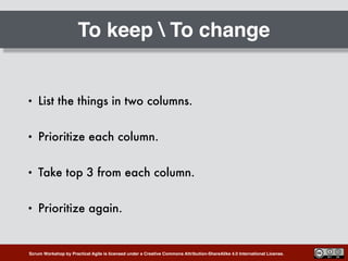 Scrum Workshop by Practical Agile is licensed under a Creative Commons Attribution-ShareAlike 4.0 International License.
To keep  To change
• List the things in two columns.
• Prioritize each column.
• Take top 3 from each column.
• Prioritize again.
 