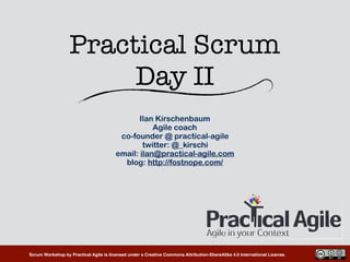 Scrum Workshop by Practical Agile is licensed under a Creative Commons Attribution-ShareAlike 4.0 International License.
Practical Scrum 
Day II
Ilan Kirschenbaum
Agile coach
co-founder @ practical-agile
twitter: @_kirschi
email: ilan@practical-agile.com
blog: http://fostnope.com/
 