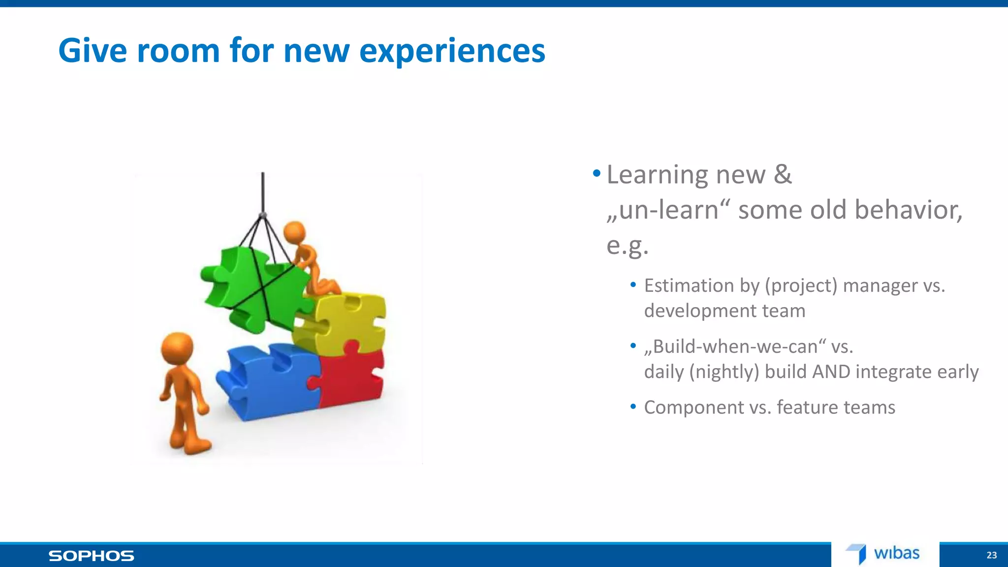 23
Give room for new experiences
•Learning new &
„un-learn“ some old behavior,
e.g.
• Estimation by (project) manager vs.
development team
• „Build-when-we-can“ vs.
daily (nightly) build AND integrate early
• Component vs. feature teams
 
