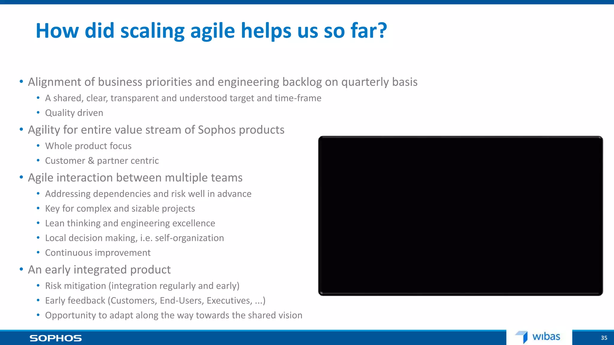 35
How did scaling agile helps us so far?
• Alignment of business priorities and engineering backlog on quarterly basis
• A shared, clear, transparent and understood target and time-frame
• Quality driven
• Agility for entire value stream of Sophos products
• Whole product focus
• Customer & partner centric
• Agile interaction between multiple teams
• Addressing dependencies and risk well in advance
• Key for complex and sizable projects
• Lean thinking and engineering excellence
• Local decision making, i.e. self-organization
• Continuous improvement
• An early integrated product
• Risk mitigation (integration regularly and early)
• Early feedback (Customers, End-Users, Executives, ...)
• Opportunity to adapt along the way towards the shared vision
 