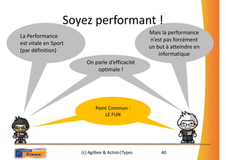 Soyez performant !
                                                   Mais la performance
La Performance
                                                    n’est pas forcément
est vitale en Sport
                                                   un but à atteindre en
(par définition)
                                                       informatique
                       On parle d’efficacité
                        On parle d’efficacité
                           optimale !!
                            optimale




                             Point Commun :
                                 LE FUN




                      (c) Agilbee & Action|Types        40
 