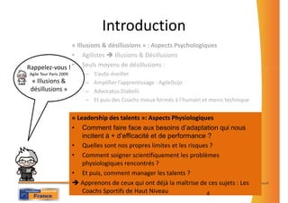 Introduction
                « Illusions & désillusions » : Aspects Psychologiques
                • Agilistes     Illusions & Désillusions
Rappelez-vous ! • Seuls moyens de désillusions :
Agile Tour Paris 2009       –   S’auto-éveiller
 « Illusions &              –   Amplifier l’apprentissage : AgileDojo
 désillusions »             –   Advocatus Diabolii
                            –   Et puis des Coachs mieux formés à l’humain et moins technique


                        « Leadership des talents »: Aspects Physiologiques
                        • Comment faire face aux besoins d’adaptation qui nous
                            incitent à + d’efficacité et de performance ?
                        • Quelles sont nos propres limites et les risques ?
                        • Comment soigner scientifiquement les problèmes
                            physiologiques rencontrés ?
                        • Et puis, comment manager les talents ?
                           Apprenons de ceux qui ont déjà la maîtrise de ces sujets : Les
                            Coachs Sportifs de Haut Niveau              4
 