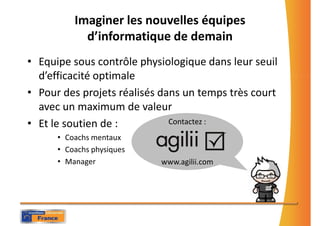 Imaginer les nouvelles équipes
            d’informatique de demain
• Equipe sous contrôle physiologique dans leur seuil
  d’efficacité optimale
• Pour des projets réalisés dans un temps très court
  avec un maximum de valeur
• Et le soutien de :          Contactez :
      • Coachs mentaux
      • Coachs physiques
      • Manager            www.agilii.com
 