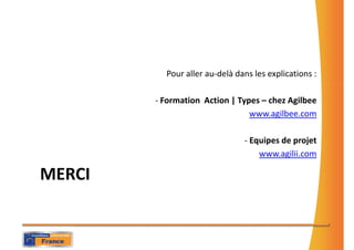Pour aller au-delà dans les explications :

        - Formation Action | Types – chez Agilbee
                                www.agilbee.com

                               - Equipes de projet
                                   www.agilii.com

MERCI
 