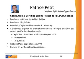 Patrice Petit
                                             Agilbee, Agilii, Action-Types France

    Coach Agile & Certified Scrum Trainer de la ScrumAlliance
• Fondateur et Gérant de Agilii et Agilbee
• Fondateur d’Agile Tour
• Président d’Agile World University & Univercity
• A créé et/ou organisé les premiers évènements sur l’Agile en France et a
  permis sa diffusion dans le monde :
   – Agile Tour : Fondateur et Chairman depuis 2008
   – XP Day France
   – SIG sur Paris
• Pratique l’Agile depuis l’année 2000
• Docteur en Mathématiques Appliquées



                         (c) Agilbee & Action|Types           56
 