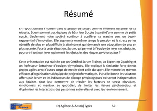 Résumé
En repositionnant l’humain dans la gestion de projet comme l’élément essentiel de sa
réussite, Scrum permet aux équipes de bâtir leur Succès à partir d’une somme de petits
succès. Seulement notre société continue à accélérer sa marche vers un besoin
exponentiel d’innovation. Elle augmente en même temps la pression et le stress sur les
objectifs de plus en plus difficile à atteindre et qui demande une adaptation de plus en
plus pesante. Face à cette situation, Scrum, qui permet à l’équipe de lever ses obstacles,
pourra-t-il un jour lever également les obstacles des risques psychosociaux ?

Cette présentation est réalisée par un Certified Scrum Trainer, un Expert en Coaching et
un Professeur-Entraineur d’équipes olympiques. Elle explique la similarité forte de nos
projets agiles avec d’autres corps de métier dont celle du sport. Elle montre les moyens
efficaces d’organisations d’équipe de projets informatiques. Puis elle donne les solutions
offerts par Scrum et les indicateurs de pilotage physiologiques qui seront indispensables
aux équipes pour leur permettre de réguler les facteurs de stress physiques,
émotionnels et mentaux au quotidien, de limiter les risques psychosociaux et
d’optimiser les interactions des personnes entre elles et avec leur environnement.



                            (c) Agilbee & Action|Types                 59
 