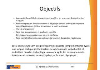 Objectifs
 – Augmenter la qualité des interactions et accélérer les processus de construction
   d’équipe.
 – Réduire la pression individuellement et de groupe par des techniques simples et
   scientifiques qui ont fait leur preuve dans le sport olympique
 – Vivre le changement
 – Faire face aux agressions et aux bruits cognitifs
 – Développer la connaissance de soi et la confiance
 – Faire connaître les meilleures pratiques de Scrum et du sport de haut niveau


Les 3 animateurs sont des professionnels experts complémentaires ayant
une longue pratique de l’animation des dynamiques individuelles et
collectives dans les technologies en mode agile, les environnements
incertains et mouvant des entreprises, et le sport olympique.



                           (c) Agilbee & Action|Types               60
 