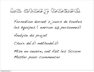 Le story board
                      Formation durant 2 jours de toutes
                      les équipes ( environ 50 personnes)

                      Analyse du projet

                      Choix de(s) méthode(s)

                      Mise en oeuvre, ont fait les Scrum
                      Master pour commencer


mercredi 28 mars 12
 