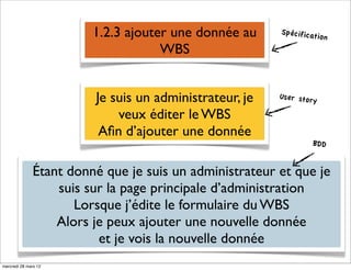 1.2.3 ajouter une donnée au     Spécificat
                                                                     ion
                                    WBS


                        Je suis un administrateur, je   User story

                            veux éditer le WBS
                         Aﬁn d’ajouter une donnée
                                                                BDD


              Étant donné que je suis un administrateur et que je
                  suis sur la page principale d’administration
                     Lorsque j’édite le formulaire du WBS
                  Alors je peux ajouter une nouvelle donnée
                         et je vois la nouvelle donnée
mercredi 28 mars 12
 