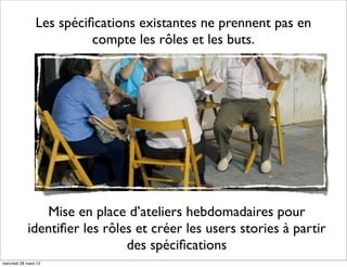 Les spéciﬁcations existantes ne prennent pas en
                          compte les rôles et les buts.




               Mise en place d’ateliers hebdomadaires pour
            identiﬁer les rôles et créer les users stories à partir
                              des spéciﬁcations
mercredi 28 mars 12
 