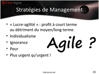 Stratégies de Management

• « Lucre-agilité » : profit à court terme
  au détriment du moyen/long terme


                         Agile ?
• Individualisme
• Ignorance
• Peur
• Plus urgent qu'urgent !


                     thierrycros.net         25
 