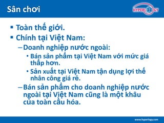 www.hyperlogy.com
Sân chơi
 Toàn thế giới.
 Chính tại Việt Nam:
–Doanh nghiệp nước ngoài:
• Bán sản phẩm tại Việt Nam với mức giá
thấp hơn.
• Sản xuất tại Việt Nam tận dụng lợi thế
nhân công giá rẻ.
–Bán sản phẩm cho doanh nghiệp nước
ngoài tại Việt Nam cũng là một khâu
của toàn cầu hóa.
 
