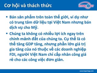 www.hyperlogy.com
Cơ hội và thách thức
 Bán sản phẩm trên toàn thế giới, ví dụ như
có trung tâm dữ liệu tại Việt Nam nhưng bán
dịch vụ cho Mỹ.
 Chúng ta không có nhiều lợi ích ngay trên
chính mảnh đất của chúng ta. Cụ thể là có
thể tăng GDP tăng, nhưng phần lớn giá trị
gia tăng của nó thuộc về các doanh nghiệp
FDI, người Việt Nam chỉ cấp nhân công giá
rẻ cho các công việc đơn giản.
 