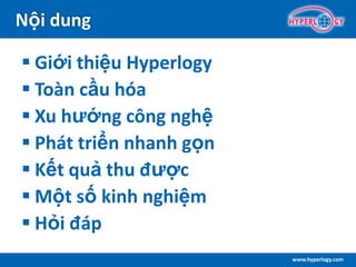 www.hyperlogy.com
Nội dung
 Giới thiệu Hyperlogy
 Toàn cầu hóa
 Xu hướng công nghệ
 Phát triển nhanh gọn
 Kết quả thu được
 Một số kinh nghiệm
 Hỏi đáp
 