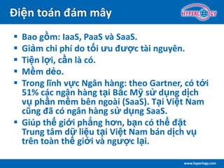 www.hyperlogy.com
Điện toán đám mây
 Bao gồm: IaaS, PaaS và SaaS.
 Giảm chi phí do tối ưu được tài nguyên.
 Tiện lợi, cần là có.
 Mềm dẻo.
 Trong lĩnh vực Ngân hàng: theo Gartner, có tới
51% các ngân hàng tại Bắc Mỹ sử dụng dịch
vụ phần mềm bên ngoài (SaaS). Tại Việt Nam
cũng đã có ngân hàng sử dụng SaaS.
 Giúp thế giới phẳng hơn, bạn có thể đặt
Trung tâm dữ liệu tại Việt Nam bán dịch vụ
trên toàn thế giới và ngược lại.
 
