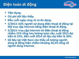 www.hyperlogy.com
Điện toán di động
 Tiện dụng.
 Chi phí dữ liệu thấp.
 Đầu cuối ngày càng rẻ và đa dạng.
 5/2013: 63% người sử dụng điện thoại di động tại
Mỹ truy cập Internet bằng điện thoại di động.
 5/2013: truy cập Internet từ điện thoại di động
chiếm 15% tổng lưu lượng toàn cầu, cuối 2013 dự
kiến là 22%, đến cuối 2014 số liệu dự kiến là 30%.
 Số liệu tại Việt Nam cho thấy số lượng người
dùng di động hiện chiếm khoảng 26,5% tổng số
người dùng Internet.
 