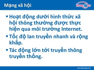 www.hyperlogy.com
Mạng xã hội
 Hoạt động dưới hình thức xã
hội thông thường được thực
hiện qua môi trường Internet.
 Tốc độ lan truyền nhanh và rộng
khắp.
 Tác động lớn tới truyền thông
truyền thống.
 