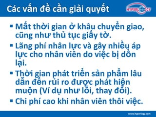 www.hyperlogy.com
Các vấn đề cần giải quyết
 Mất thời gian ở khâu chuyển giao,
cũng như thủ tục giấy tờ.
 Lãng phí nhân lực và gây nhiều áp
lực cho nhân viên do việc bị dồn
lại.
 Thời gian phát triển sản phẩm lâu
dẫn đến rủi ro được phát hiện
muộn (Ví dụ như lỗi, thay đổi).
 Chi phí cao khi nhân viên thôi việc.
 
