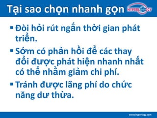 www.hyperlogy.com
Tại sao chọn nhanh gọn
 Đòi hỏi rút ngắn thời gian phát
triển.
 Sớm có phản hồi để các thay
đổi được phát hiện nhanh nhất
có thể nhằm giảm chi phí.
 Tránh được lãng phí do chức
năng dư thừa.
 