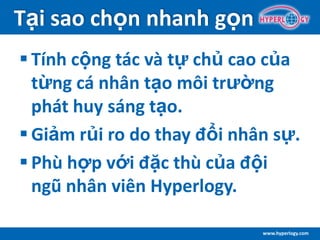 www.hyperlogy.com
Tại sao chọn nhanh gọn
 Tính cộng tác và tự chủ cao của
từng cá nhân tạo môi trường
phát huy sáng tạo.
 Giảm rủi ro do thay đổi nhân sự.
 Phù hợp với đặc thù của đội
ngũ nhân viên Hyperlogy.
 