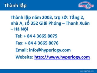 www.hyperlogy.com
Thành lập
Thành lập năm 2003, trụ sở: Tầng 2,
nhà A, số 352 Giải Phóng – Thanh Xuân
– Hà Nội
Tel: + 84 4 3665 8075
Fax: + 84 4 3665 8076
Email: info@hyperlogy.com
Website: http://www.hyperlogy.com
 
