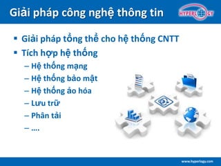 www.hyperlogy.com
Giải pháp công nghệ thông tin
 Giải pháp tổng thể cho hệ thống CNTT
 Tích hợp hệ thống
– Hệ thống mạng
– Hệ thống bảo mật
– Hệ thống ảo hóa
– Lưu trữ
– Phân tải
– ….
 