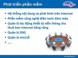 www.hyperlogy.com
Phát triển phần mềm
 Hệ thống nội dung và phát hình trên Internet
 Phần mềm công nghệ điện toán đám mây
 Quản lý tác động thiết bị viễn thông cho
thuê bao Internet băng rộng
 Quản lý DNS
 Quản lý sim/số
 …..
 