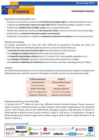  
       	
                                                                                                                                                                     Scrum Day 2013
       	
  
                                                                                                                                                                       	
  
                                                                                                                                                             SPONSORING	
  PACKAGE	
  
                                                                                                                                                                                  	
  	
  
	
  
       Sponsoriser	
  le	
  Scrum	
  Day	
  2013,	
  c’est…	
  
       • Participer	
  à	
  un	
  événement	
  professionnel	
  à	
  la	
  pointe	
  des	
  pratiques	
  Agile	
  en	
  conduite	
  de	
  projet	
  en	
  France	
  ;	
  
       • L’occasion	
  de	
  communiquer	
  auprès	
  d’un	
  public	
  cible	
  difficile	
  à	
  atteindre	
  (candidats,	
  prospects,	
  clients)	
  ;	
  
       • Profiter	
  d’une	
  visibilité	
  online	
  et	
  offline	
  unique	
  tout	
  au	
  long	
  de	
  l’événement	
  ;	
  
       • Assister	
  à	
  des	
  conférences	
  animées	
  par	
  des	
  orateurs	
  de	
  renom,	
  reconnus	
  au	
  sein	
  de	
  la	
  communauté	
  Agile	
  ;	
  
       • Prendre	
  part	
  à	
  un	
  événement	
  formateur	
  propice	
  aux	
  rencontres.	
  
       • Positionner	
  son	
  entreprise	
  sur	
  l’Agilité	
  en	
  soutenant	
  les	
  actions	
  de	
  l’association	
  Scrum	
  User	
  Group	
  France.	
  
       	
  
       Plan	
  de	
  communication	
  
       Les	
   équipes	
   organisatrices	
   du	
   Scrum	
   Day	
   2013	
   s’efforcent	
   de	
   promouvoir	
   l’ensemble	
   des	
   acteurs	
   de	
  
       l’événement,	
  depuis	
  ses	
  participants	
  jusqu’aux	
  sponsors,	
  au	
  travers	
  d’actions	
  telles	
  que	
  :	
  	
  
       • L’animation	
  des	
  sites	
  communautaires	
  Agiles	
  (sites	
  web	
  officiels	
  et	
  réseaux	
  sociaux)	
  ;	
  
       • Une	
  campagne	
  de	
  relations	
  presse	
  destinée	
  à	
  informer	
  les	
  journalistes	
  ;	
  
       • Un	
  dispositif	
  de	
  signalétique	
  cohérent	
  (écrans	
  TV,	
  totems,	
  films,	
  stands,	
  goodies,	
  plaquettes,	
  etc.)	
  ;	
  
       • Une	
  campagne	
  d’emailing	
  à	
  destination	
  des	
  membres	
  des	
  communautés	
  Scrum	
  et	
  Agile	
  ;	
  
       • Une	
  couverture	
  médiatique	
  de	
  l’événement	
  (micros-­‐trottoirs,	
  interviews,	
  reportages	
  photos	
  et	
  vidéos).	
  
	
  
       Audience	
  
       Les	
  conférences	
  présentées	
  lors	
  du	
  Scrum	
  Day	
  sont	
  destinées	
  aux	
  professionnels	
  de	
  la	
  gestion	
  de	
  projets	
  dans	
  
       différents	
  domaines,	
  dont	
  bien	
  entendu	
  l’informatique.	
  Les	
  profils	
  suivants	
  sont	
  particulièrement	
  ciblés	
  :	
  	
  
       	
  




                                                                                                                                                                	
  
	
  
       Entreprises	
  présentes	
  au	
  Scrum	
  Day	
  2012	
  
       A	
   l’occasion	
   de	
   la	
   2ème	
   édition	
   du	
   Scrum	
   Day,	
   différents	
   secteurs	
   d’activités	
   (banque,	
   finance,	
   assurance,	
  
       média,	
  e-­‐commerce,	
  télécommunication,	
  énergie,	
  transports,	
  loisirs)	
  étaient	
  représentés	
  par	
  des	
  entreprises	
  
       comme	
  :	
   ADP	
   ●	
   Alcatel	
   Lucent	
   ●	
   Axa	
   ●	
   BNP	
   Paribas	
   ●	
   Bouygues	
   Telecom	
   ●	
   CBS	
   Interactive	
   ●	
   Cdiscount	
   ●	
  
       Crédit	
   Agricole	
   ●	
   Damart	
   ●	
   Direct	
   Energy	
   ●	
   Disney	
   ●	
   	
   Figaro	
   ●	
   	
   GDF	
   Suez	
   ●	
   	
   GE	
   Healthcare	
   ●	
   	
   Orange	
   ●	
  	
  
       Michelin	
  ●	
  Microsoft	
  ●	
  	
  Natixis	
  ●	
  	
  Pages	
  Jaunes	
  ●	
  	
  PMU	
  ●	
  	
  Sage	
  ●	
  	
  Sanofi	
  ●	
  	
  SNCF	
  ●	
  	
  Société	
  Générale	
  ●	
  	
  TF1	
  ●	
  	
  
       Thalès	
  ●	
  	
  Total	
  ●	
  	
  etc.	
  
       	
  
       Sponsors	
  du	
  Scrum	
  Day	
  2012	
  
       	
  
       	
  	
  
       	
  
       	
  
 
